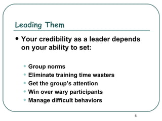 Leading Them
   Your credibility as a leader depends
    on your ability to set:

    • Group norms
    • Eliminate training time wasters
    • Get the group’s attention
    • Win over wary participants
    • Manage difficult behaviors
                                        5
 