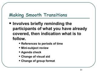 Making Smooth Transitions
   Involves briefly reminding the
    participants of what you have already
    covered, then indication what is to
    follow.
       • References to periods of time
       • Mini-subject review
       • Agenda check
       • Change of visual aid
       • Change of group format
                                         51
 
