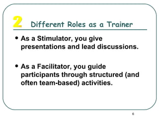 Different Roles as a Trainer
   As a Stimulator, you give
    presentations and lead discussions.

   As a Facilitator, you guide
    participants through structured (and
    often team-based) activities.



                                     6
 