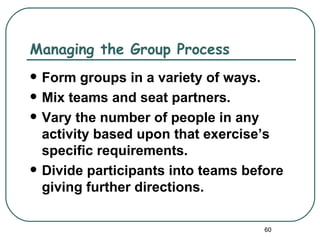 Managing the Group Process
   Form groups in a variety of ways.
   Mix teams and seat partners.
   Vary the number of people in any
    activity based upon that exercise’s
    specific requirements.
   Divide participants into teams before
    giving further directions.

                                      60
 