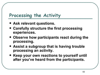 Processing the Activity
   Ask relevant questions.
   Carefully structure the first processing
    experiences.
   Observe how participants react during the
    processing.
   Assist a subgroup that is having trouble
    processing an activity.
   Keep your own reactions to yourself until
    after you’ve heard from the participants.


                                         63
 