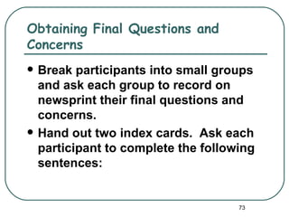 Obtaining Final Questions and
Concerns
   Break participants into small groups
    and ask each group to record on
    newsprint their final questions and
    concerns.
   Hand out two index cards. Ask each
    participant to complete the following
    sentences:


                                      73
 