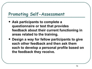Promoting Self-Assessment
   Ask participants to complete a
    questionnaire or test that provides
    feedback about their current functioning in
    areas related to the training.
   Design a way for fellow participants to give
    each other feedback and then ask them
    each to develop a personal profile based on
    the feedback they receive.


                                           74
 