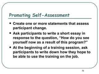 Promoting Self-Assessment
   Create one or more statements that assess
    participant change.
   Ask participants to write a short essay in
    response to the question, “How do you see
    yourself now as a result of this program?”
   At the beginning of a training session, ask
    participants to write down how they hope to
    be able to use the training on the job.


                                          75
 