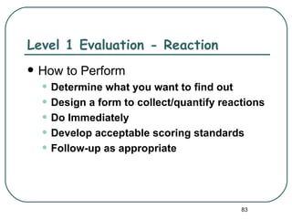 Level 1 Evaluation - Reaction
   How to Perform
    • Determine what you want to find out
    • Design a form to collect/quantify reactions
    • Do Immediately
    • Develop acceptable scoring standards
    • Follow-up as appropriate


                                            83
 