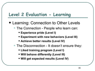 Level 2 Evaluation - Learning
   Learning: Connection to Other Levels
    • The Connection - People who learn can:
       • Experience pride (Level I)
       • Experiment with new behaviors (Level III)
       • Achieve better results (Level IV)
    • The Disconnection - It doesn’t ensure they:
       • Liked training program (Level I)
       • Will behave differently (Level III)
       • Will get expected results (Level IV)
                                                     85
 