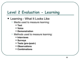 Level 2 Evaluation - Learning
   Learning - What It Looks Like
    •   Media used to measure learning:
         • Text
         • Voice
         • Demonstration
    •   Methods used to measure learning:
         • Interviews
         • Surveys
         • Tests (pre-/post-)
         • Observations
         • Combinations

                                            86
 