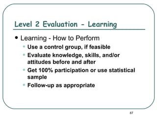 Level 2 Evaluation - Learning
   Learning - How to Perform
    • Use a control group, if feasible
    • Evaluate knowledge, skills, and/or
        attitudes before and after
    •   Get 100% participation or use statistical
        sample
    •   Follow-up as appropriate



                                              87
 