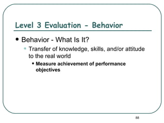 Level 3 Evaluation - Behavior
   Behavior - What Is It?
    • Transfer of knowledge, skills, and/or attitude
      to the real world
       • Measure achievement of performance
        objectives




                                                88
 