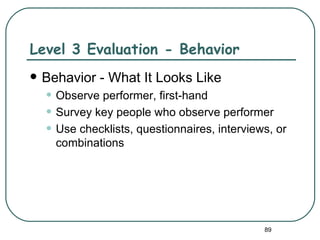 Level 3 Evaluation - Behavior
   Behavior - What It Looks Like
    • Observe performer, first-hand
    • Survey key people who observe performer
    • Use checklists, questionnaires, interviews, or
      combinations




                                               89
 