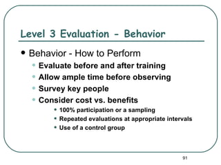 Level 3 Evaluation - Behavior
   Behavior - How to Perform
    • Evaluate before and after training
    • Allow ample time before observing
    • Survey key people
    • Consider cost vs. benefits
         • 100% participation or a sampling
         • Repeated evaluations at appropriate intervals
         • Use of a control group


                                                    91
 