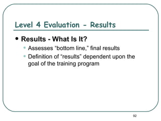 Level 4 Evaluation - Results
   Results - What Is It?
    • Assesses “bottom line,” final results
    • Definition of “results” dependent upon the
      goal of the training program




                                               92
 