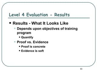 Level 4 Evaluation - Results
   Results - What It Looks Like
    • Depends upon objectives of training
      program
       • Quantify
    • Proof vs. Evidence
       • Proof is concrete
       • Evidence is soft


                                            93
 