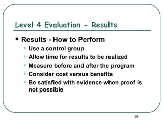 Level 4 Evaluation - Results
   Results - How to Perform
    • Use a control group
    • Allow time for results to be realized
    • Measure before and after the program
    • Consider cost versus benefits
    • Be satisfied with evidence when proof is
      not possible



                                           95
 