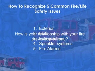 How To Recognize 5 Common Fire/Life
           Safety Issues



           1. Exterior
           2. Exits
  How is your relationship with your fire
           3. Extinguishers
          prevention bureau?
           4. Sprinkler systems
           5. Fire Alarms
 