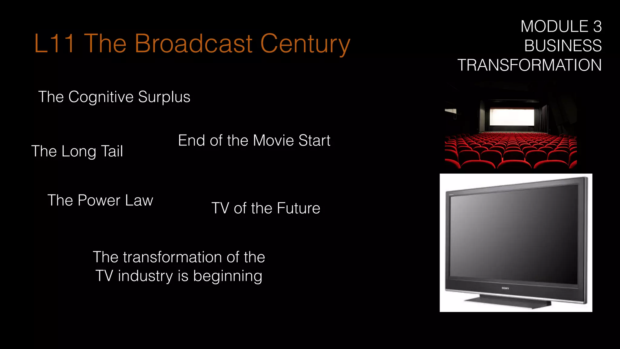 The transformation of the
TV industry is beginning
TV of the Future
The Cognitive Surplus
End of the Movie Start
The Long Tail
L11 The Broadcast Century
The Power Law
MODULE 3
BUSINESS
TRANSFORMATION
 