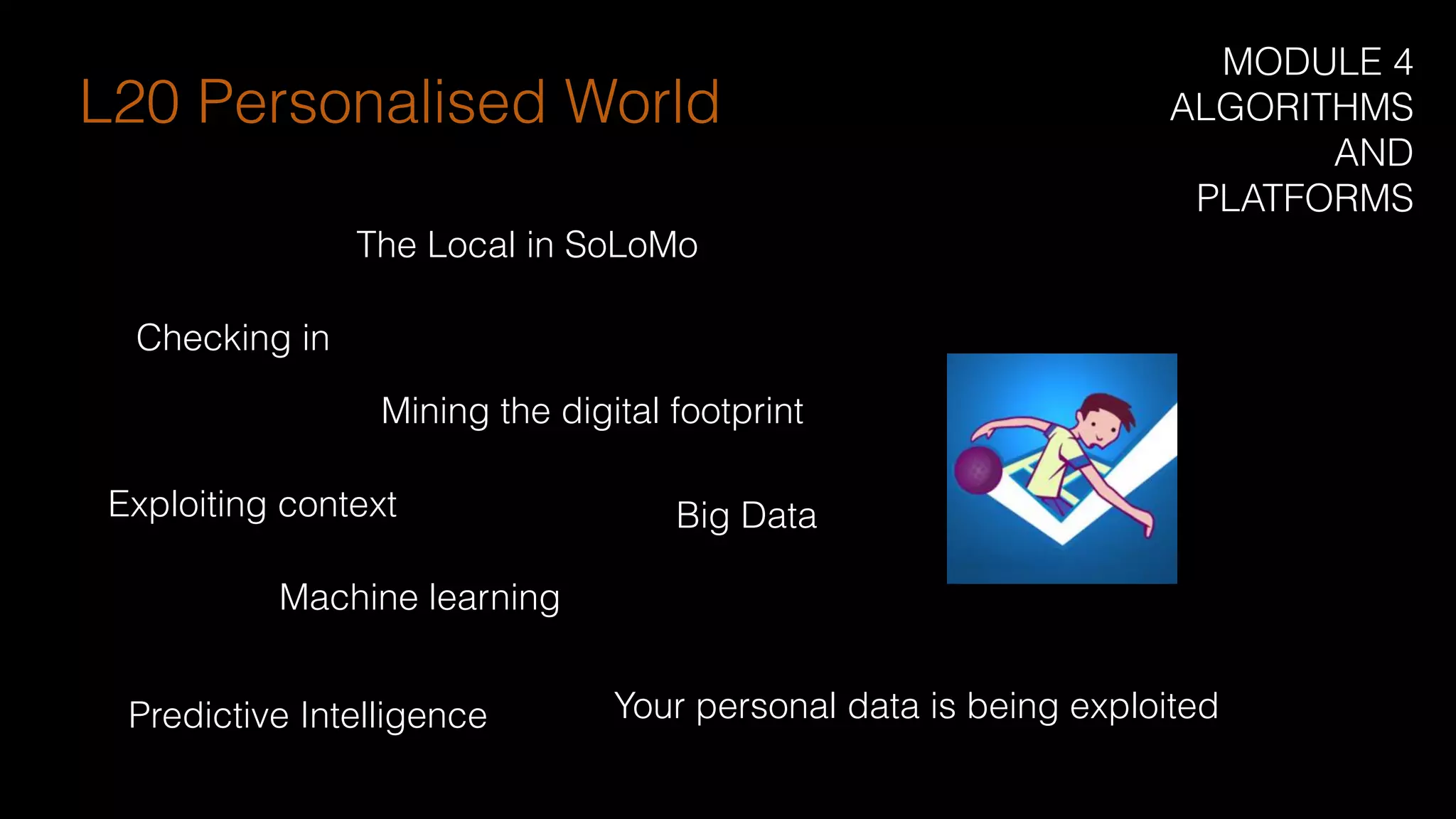 Checking in
Mining the digital footprint
Exploiting context
Machine learning
The Local in SoLoMo
Predictive Intelligence
Big Data
L20 Personalised World
MODULE 4
ALGORITHMS
AND
PLATFORMS
Your personal data is being exploited
 