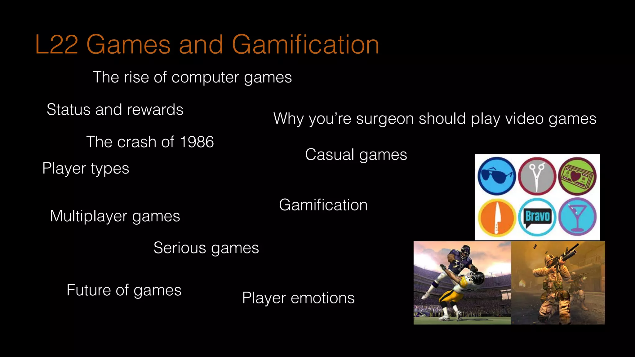 The rise of computer games
The crash of 1986
Multiplayer games
Serious games
Casual games
Future of games
Gamiﬁcation
Why you’re surgeon should play video games
Status and rewards
Player types
Player emotions
L22 Games and Gamiﬁcation
 