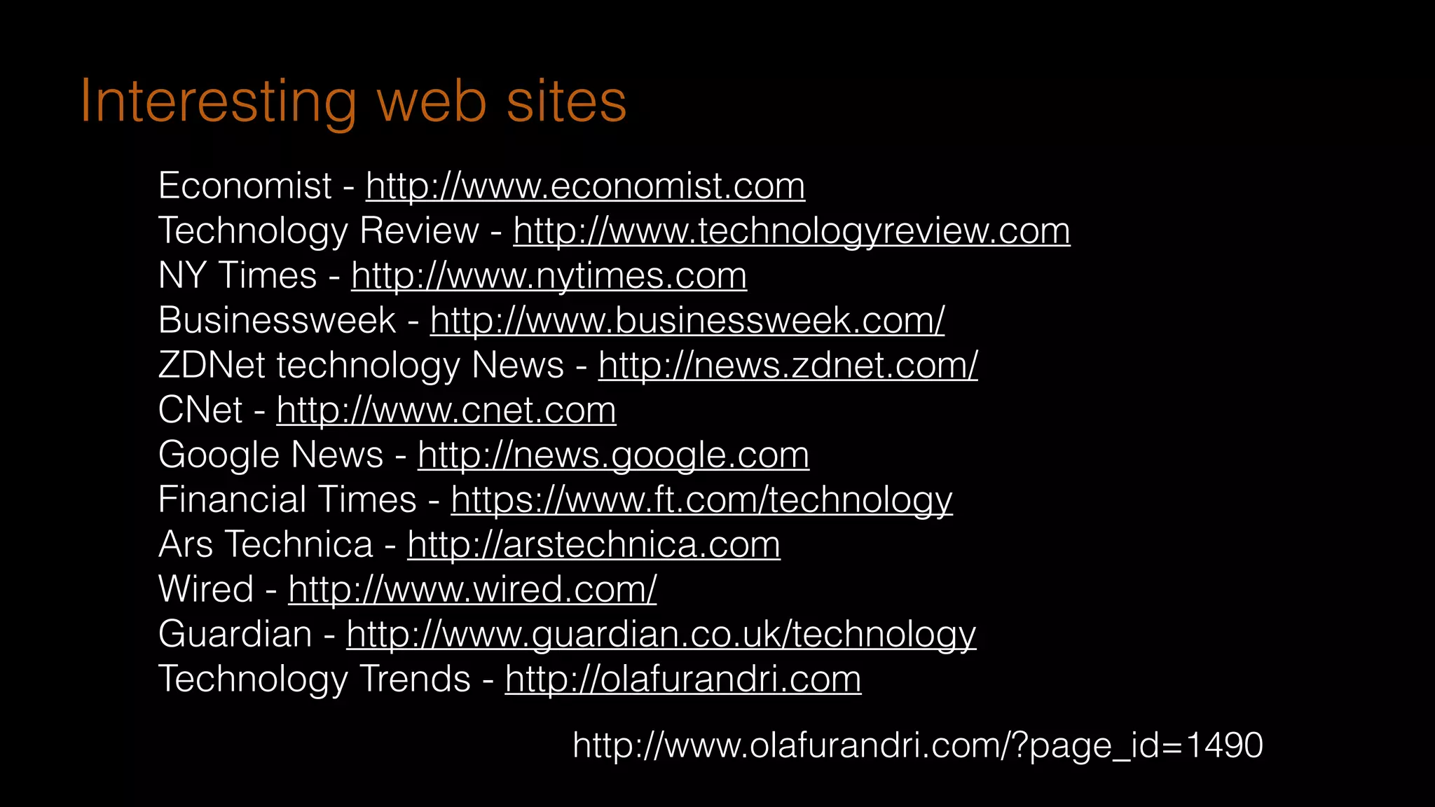 http://www.olafurandri.com/?page_id=1490
Economist - http://www.economist.com
Technology Review - http://www.technologyreview.com
NY Times - http://www.nytimes.com
Businessweek - http://www.businessweek.com/
ZDNet technology News - http://news.zdnet.com/
CNet - http://www.cnet.com
Google News - http://news.google.com
Financial Times - https://www.ft.com/technology
Ars Technica - http://arstechnica.com
Wired - http://www.wired.com/
Guardian - http://www.guardian.co.uk/technology
Technology Trends - http://olafurandri.com
Interesting web sites
 