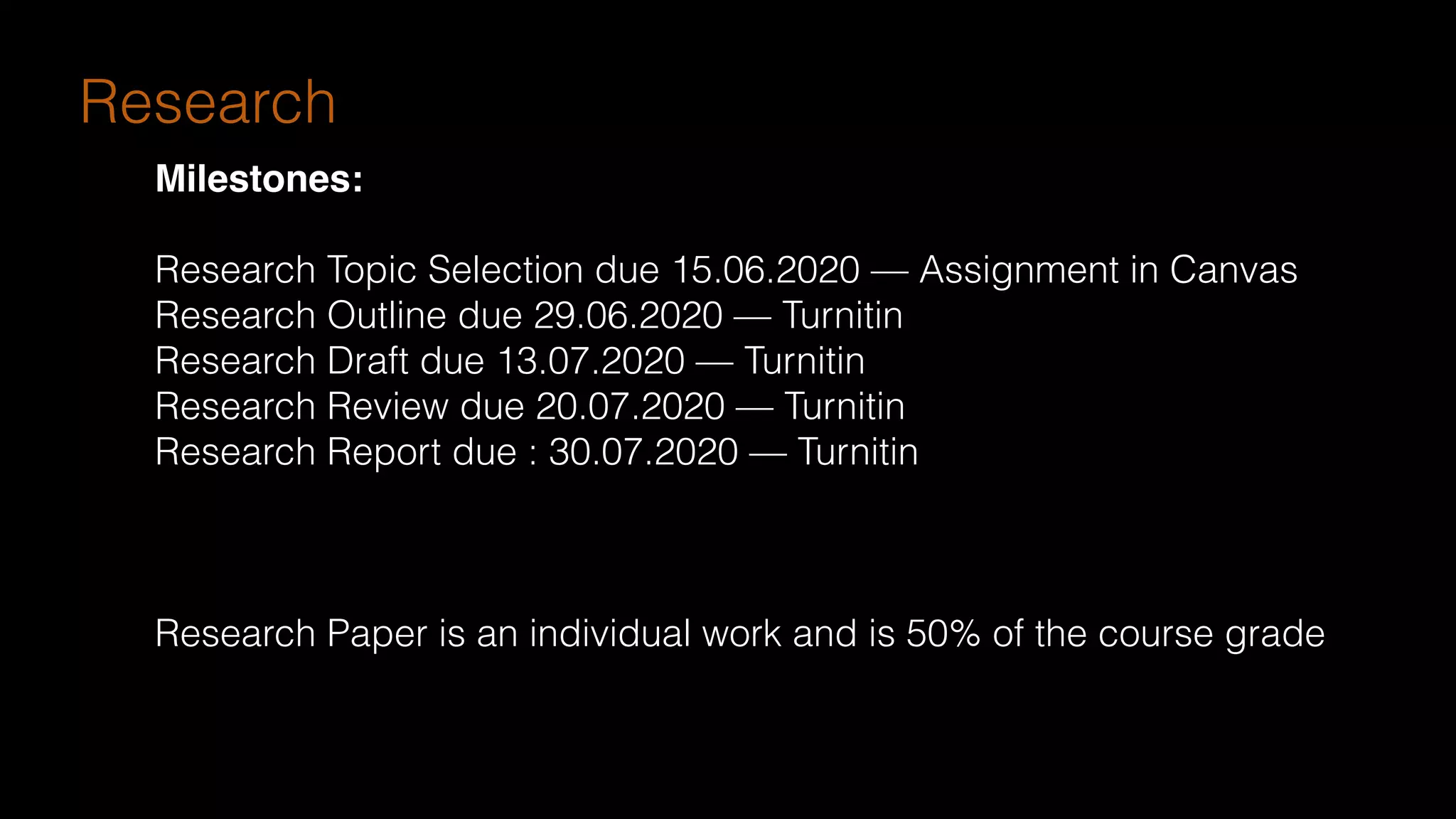 Research
Milestones:
Research Topic Selection due 15.06.2020 — Assignment in Canvas
Research Outline due 29.06.2020 — Turnitin
Research Draft due 13.07.2020 — Turnitin
Research Review due 20.07.2020 — Turnitin
Research Report due : 30.07.2020 — Turnitin
Research Paper is an individual work and is 50% of the course grade
 