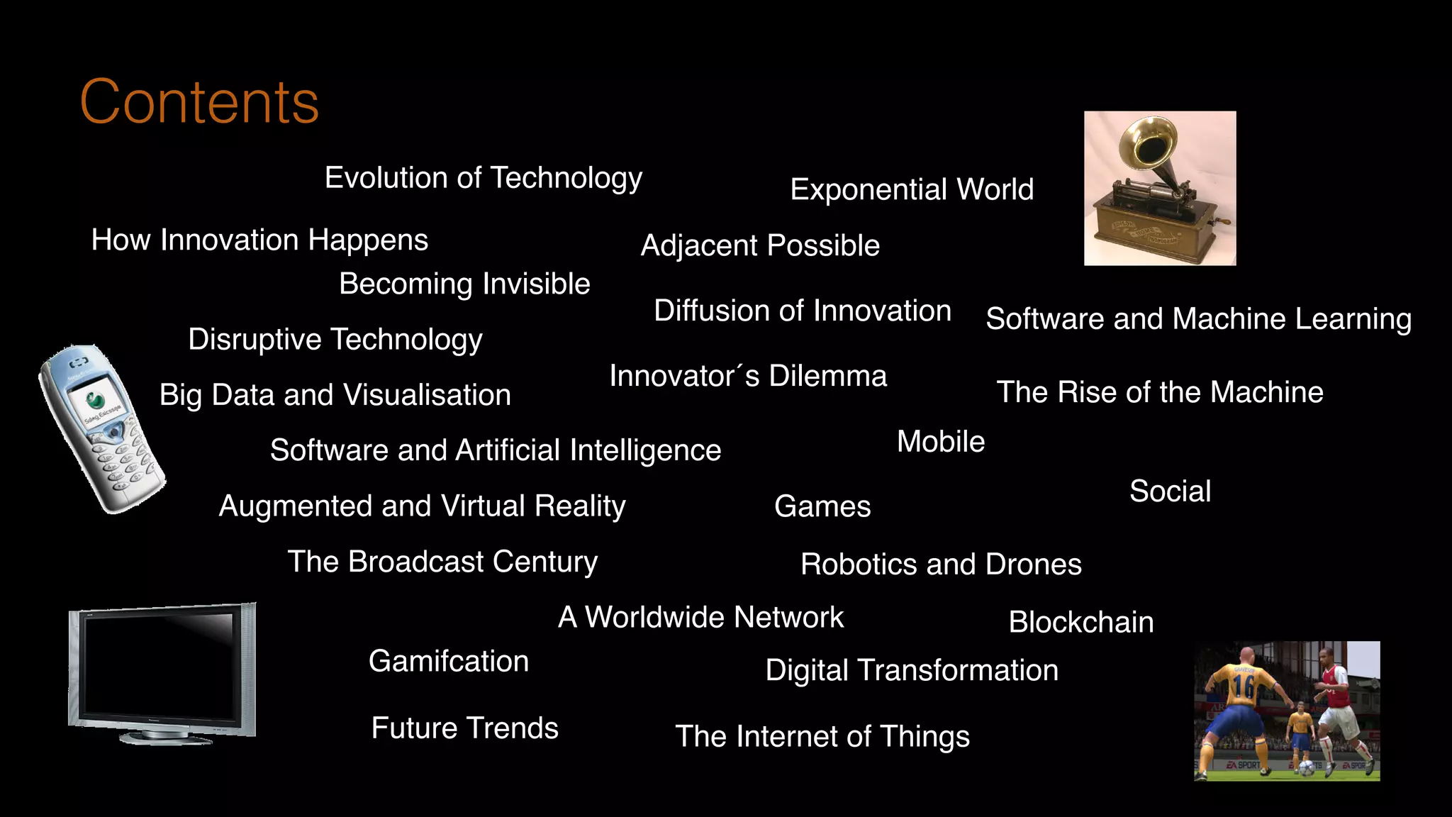 Adjacent Possible
Disruptive Technology
Software and Machine Learning
Becoming Invisible
Evolution of Technology Exponential World
The Rise of the Machine
How Innovation Happens
Diffusion of Innovation
Big Data and Visualisation
Innovator´s Dilemma
Software and Artiﬁcial Intelligence
Augmented and Virtual Reality
The Broadcast Century
A Worldwide Network
Mobile
Social
Games
The Internet of Things
Digital TransformationGamifcation
Future Trends
Robotics and Drones
Contents
Blockchain
 