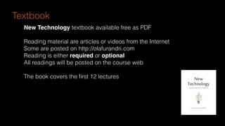 Textbook
New Technology textbook available free as PDF
Reading material are articles or videos from the Internet
Some are posted on http://olafurandri.com
Reading is either required or optional
All readings will be posted on the course web
The book covers the ﬁrst 12 lectures
 