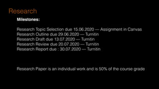 Research
Milestones:
Research Topic Selection due 15.06.2020 — Assignment in Canvas
Research Outline due 29.06.2020 — Turnitin
Research Draft due 13.07.2020 — Turnitin
Research Review due 20.07.2020 — Turnitin
Research Report due : 30.07.2020 — Turnitin
Research Paper is an individual work and is 50% of the course grade
 