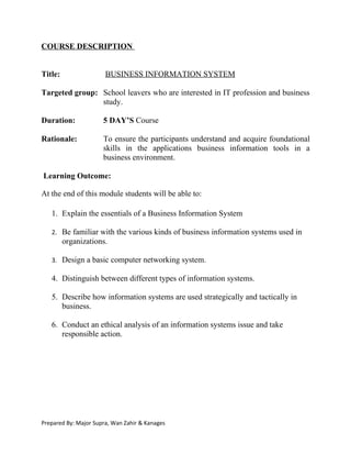 COURSE DESCRIPTION


Title:                 BUSINESS INFORMATION SYSTEM

Targeted group: School leavers who are interested in IT profession and business
                study.

Duration:             5 DAY’S Course

Rationale:            To ensure the participants understand and acquire foundational
                      skills in the applications business information tools in a
                      business environment.

Learning Outcome:

At the end of this module students will be able to:

   1. Explain the essentials of a Business Information System

   2. Be familiar with the various kinds of business information systems used in
         organizations.

   3. Design a basic computer networking system.

   4. Distinguish between different types of information systems.

   5. Describe how information systems are used strategically and tactically in
      business.

   6. Conduct an ethical analysis of an information systems issue and take
      responsible action.




Prepared By: Major Supra, Wan Zahir & Kanages
 