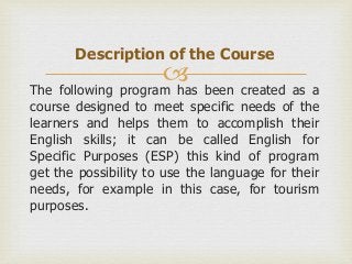 Description of the Course
                      
The following program has been created as a
course designed to meet specific needs of the
learners and helps them to accomplish their
English skills; it can be called English for
Specific Purposes (ESP) this kind of program
get the possibility to use the language for their
needs, for example in this case, for tourism
purposes.
 