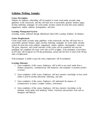 Syllabus Writing Sample:
Course Description
Students for employee onboarding will be required to create social media accounts using
guidelines to the coursework, and they will learn how to successfully generate business pages,
develop marketing campaigns for social media, develop content for posts that create audience
engagement, analyze audience demographics, and more.
Learning Management System
eLearning course, delivered through Blackboard Open LMS, Learning Solutions for Business
Course Requirements
Create social media accounts using guidelines to the coursework, and they will learn how to
successfully generate business pages, develop marketing campaigns for social media, develop
content for posts that create audience engagement, analyze audience demographics, and more.
The goals, objectives, and overall outcomes of this course will be considered met once the
participant has completed all course work with an 85% or higher, if the participant scores below
an 85% they will be placed on a 90-day probationary period and will have to retest at the 90-day
mark of employment.
If the participant is unable to pass the retest, employment will be terminated.
Learning Outcomes
1. Upon completion of this course, Employees will be able to use social media from a
business perspective, communicating with businesses and companies to promote product
or service.
2. Upon completion of this course, Employees will have extensive knowledge on how social
media is used for product placement, marketing, and sales.
3. Upon completion of this course, Employees will understand the nuances of
communication in today’s complex business environment.
4. Upon completion of this course, Employees will have extensive knowledge on the
dominant social media tools including Twitter, Facebook, and precision tools such as
Instagram and Pinterest.
 