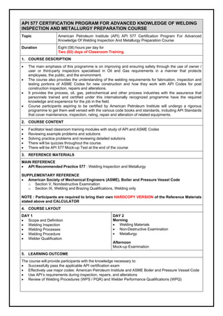API 577 CERTIFICATION PROGRAM FOR ADVANCED KNOWLEDGE OF WELDING
INSPECTION AND METALLURGY PREPARATION COURSE
Topic American Petroleum Institute (API) API 577 Certification Program For Advanced
Knowledge Of Welding Inspection And Metallurgy Preparation Course
Duration Eight (08) hours per day for
Two (02) days of Classroom Training
1. COURSE DESCRIPTION
 The main emphasis of this programme is on improving and ensuring safety through the use of owner /
user or third-party inspectors specialised in Oil and Gas requirements in a manner that protects
employees, the public, and the environment.
 The course also provides the understanding of the welding requirements for fabrication, inspection and
testing portions of ASME Codes for new construction and how they work with API Codes for post
construction inspection, repairs and alterations.
 It provides the process, oil, gas, petrochemical and other process industries with the assurance that
personnels trained and certified under this internationally recognized programme have the required
knowledge and experience for the job in the field.
 Course participants aspiring to be certified by American Petroleum Institute will undergo a rigorous
programme to get them well versed with the various code books and standards, including API Standards
that cover maintenance, inspection, rating, repair and alteration of related equipments.
2. COURSE CONTENT
 Facilitator lead classroom training modules with study of API and ASME Codes
 Reviewing example problems and solutions
 Solving practice problems and reviewing detailed solutions
 There will be quizzes throughout the course.
 There will be API 577 Mock-up Test at the end of the course
3. REFERENCE MATERIALS
MAIN REFERENCE
 API Recommended Practice 577 : Welding Inspection and Metallurgy
SUPPLEMENTARY REFERENCE
 American Society of Mechanical Engineers (ASME), Boiler and Pressure Vessel Code
o Section V, Nondestructive Examination
o Section IX, Welding and Brazing Qualifications, Welding only
NOTE : Participants are required to bring their own HARDCOPY VERSION of the Reference Materials
stated above and CALCULATOR
4. COURSE LAYOUT
DAY 1
 Scope and Definition
 Welding Inspection
 Welding Processes
 Welding Procedure
 Welder Qualification
DAY 2
Morning
 Welding Materials
 Non-Destructive Examination
 Metallurgy
Afternoon
Mock-up Examination
5. LEARNING OUTCOME
The course will provide participants with the knowledge necessary to:
 Successfully pass the applicable API certification exam
 Effectively use major codes: American Petroleum Institute and ASME Boiler and Pressure Vessel Code
 Use API’s requirements during inspection, repairs, and alterations
 Review of Welding Procedures (WPS / PQR) and Welder Performance Qualifications (WPQ)
 
