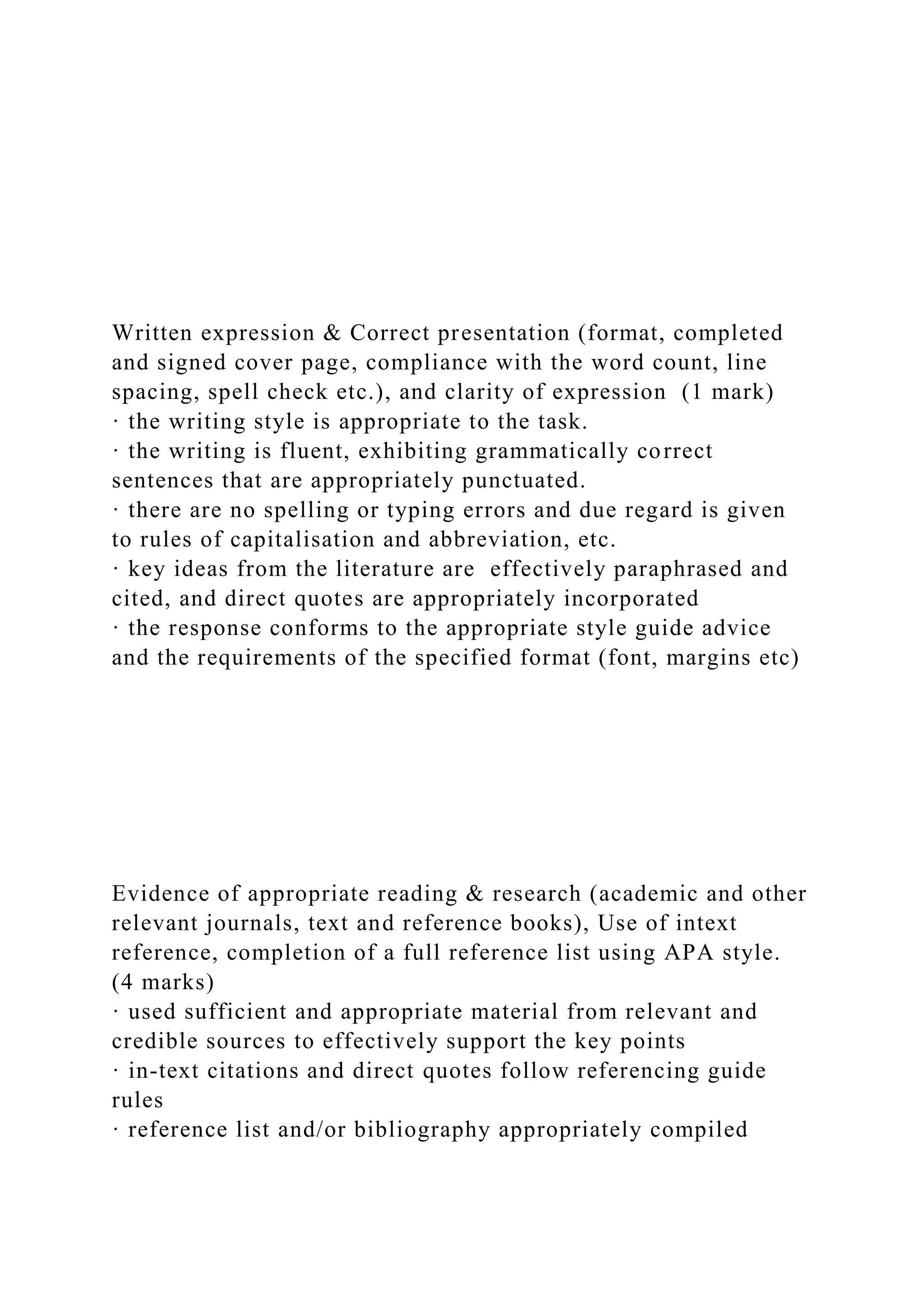 Written expression & Correct presentation (format, completed
and signed cover page, compliance with the word count, line
spacing, spell check etc.), and clarity of expression (1 mark)
· the writing style is appropriate to the task.
· the writing is fluent, exhibiting grammatically correct
sentences that are appropriately punctuated.
· there are no spelling or typing errors and due regard is given
to rules of capitalisation and abbreviation, etc.
· key ideas from the literature are effectively paraphrased and
cited, and direct quotes are appropriately incorporated
· the response conforms to the appropriate style guide advice
and the requirements of the specified format (font, margins etc)
Evidence of appropriate reading & research (academic and other
relevant journals, text and reference books), Use of intext
reference, completion of a full reference list using APA style.
(4 marks)
· used sufficient and appropriate material from relevant and
credible sources to effectively support the key points
· in-text citations and direct quotes follow referencing guide
rules
· reference list and/or bibliography appropriately compiled
 