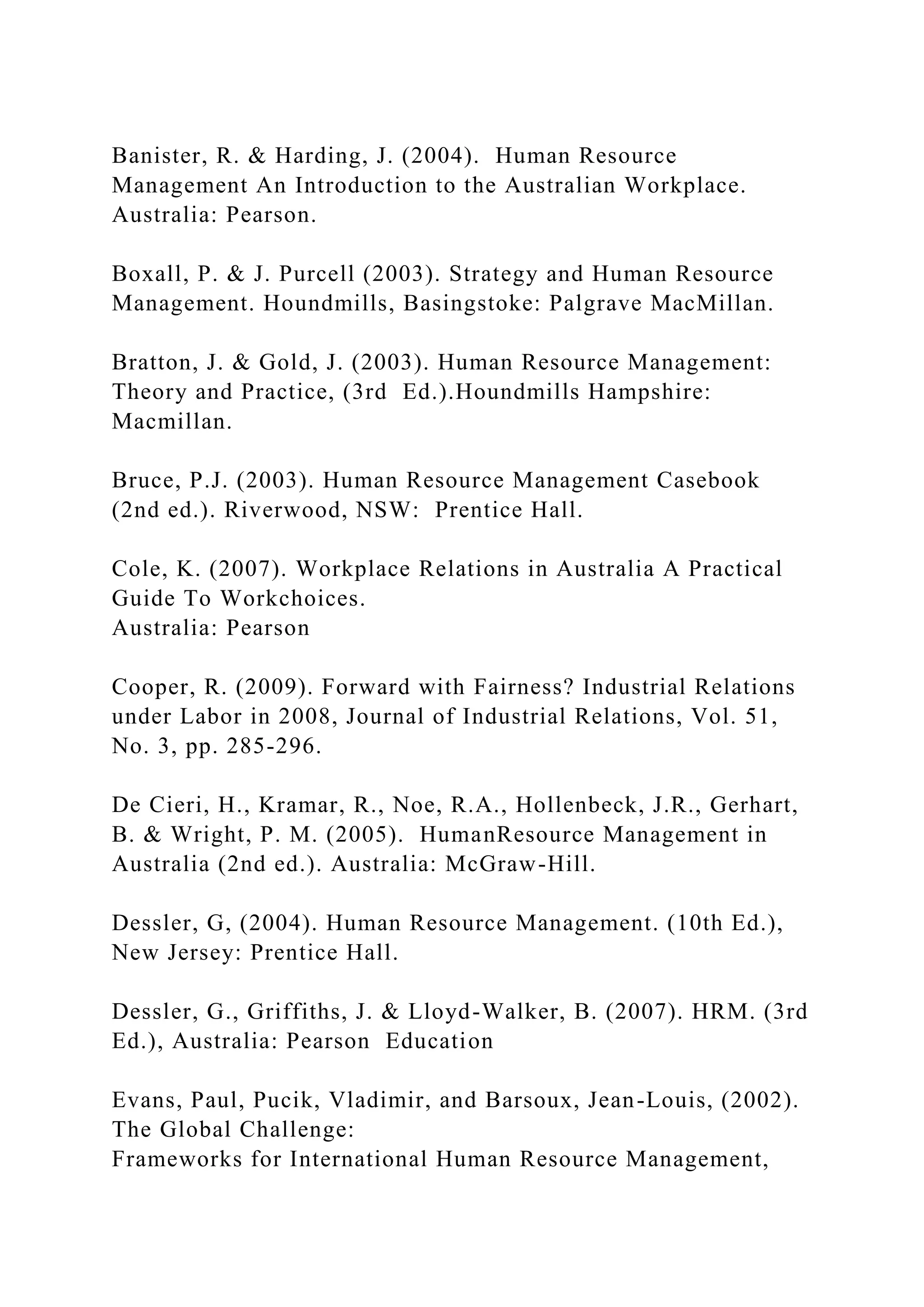 Banister, R. & Harding, J. (2004). Human Resource
Management An Introduction to the Australian Workplace.
Australia: Pearson.
Boxall, P. & J. Purcell (2003). Strategy and Human Resource
Management. Houndmills, Basingstoke: Palgrave MacMillan.
Bratton, J. & Gold, J. (2003). Human Resource Management:
Theory and Practice, (3rd Ed.).Houndmills Hampshire:
Macmillan.
Bruce, P.J. (2003). Human Resource Management Casebook
(2nd ed.). Riverwood, NSW: Prentice Hall.
Cole, K. (2007). Workplace Relations in Australia A Practical
Guide To Workchoices.
Australia: Pearson
Cooper, R. (2009). Forward with Fairness? Industrial Relations
under Labor in 2008, Journal of Industrial Relations, Vol. 51,
No. 3, pp. 285-296.
De Cieri, H., Kramar, R., Noe, R.A., Hollenbeck, J.R., Gerhart,
B. & Wright, P. M. (2005). HumanResource Management in
Australia (2nd ed.). Australia: McGraw-Hill.
Dessler, G, (2004). Human Resource Management. (10th Ed.),
New Jersey: Prentice Hall.
Dessler, G., Griffiths, J. & Lloyd-Walker, B. (2007). HRM. (3rd
Ed.), Australia: Pearson Education
Evans, Paul, Pucik, Vladimir, and Barsoux, Jean-Louis, (2002).
The Global Challenge:
Frameworks for International Human Resource Management,
 