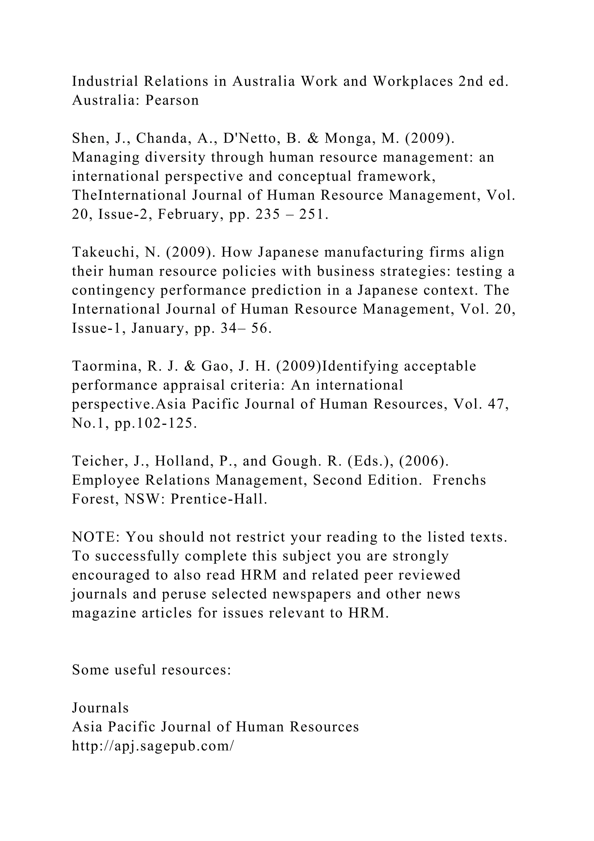 Industrial Relations in Australia Work and Workplaces 2nd ed.
Australia: Pearson
Shen, J., Chanda, A., D'Netto, B. & Monga, M. (2009).
Managing diversity through human resource management: an
international perspective and conceptual framework,
TheInternational Journal of Human Resource Management, Vol.
20, Issue-2, February, pp. 235 – 251.
Takeuchi, N. (2009). How Japanese manufacturing firms align
their human resource policies with business strategies: testing a
contingency performance prediction in a Japanese context. The
International Journal of Human Resource Management, Vol. 20,
Issue-1, January, pp. 34– 56.
Taormina, R. J. & Gao, J. H. (2009)Identifying acceptable
performance appraisal criteria: An international
perspective.Asia Pacific Journal of Human Resources, Vol. 47,
No.1, pp.102-125.
Teicher, J., Holland, P., and Gough. R. (Eds.), (2006).
Employee Relations Management, Second Edition. Frenchs
Forest, NSW: Prentice-Hall.
NOTE: You should not restrict your reading to the listed texts.
To successfully complete this subject you are strongly
encouraged to also read HRM and related peer reviewed
journals and peruse selected newspapers and other news
magazine articles for issues relevant to HRM.
Some useful resources:
Journals
Asia Pacific Journal of Human Resources
http://apj.sagepub.com/
 