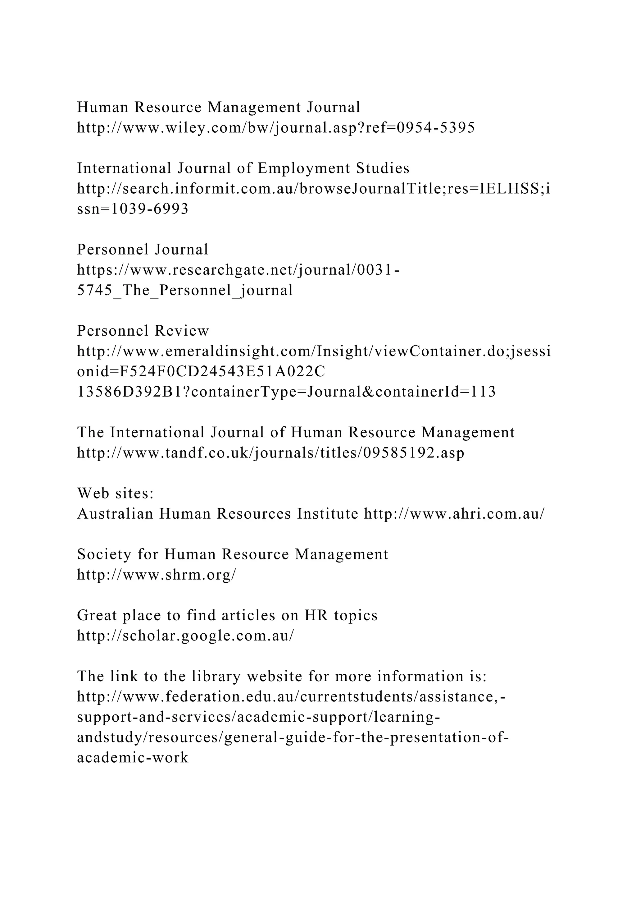 Human Resource Management Journal
http://www.wiley.com/bw/journal.asp?ref=0954-5395
International Journal of Employment Studies
http://search.informit.com.au/browseJournalTitle;res=IELHSS;i
ssn=1039-6993
Personnel Journal
https://www.researchgate.net/journal/0031-
5745_The_Personnel_journal
Personnel Review
http://www.emeraldinsight.com/Insight/viewContainer.do;jsessi
onid=F524F0CD24543E51A022C
13586D392B1?containerType=Journal&containerId=113
The International Journal of Human Resource Management
http://www.tandf.co.uk/journals/titles/09585192.asp
Web sites:
Australian Human Resources Institute http://www.ahri.com.au/
Society for Human Resource Management
http://www.shrm.org/
Great place to find articles on HR topics
http://scholar.google.com.au/
The link to the library website for more information is:
http://www.federation.edu.au/currentstudents/assistance,-
support-and-services/academic-support/learning-
andstudy/resources/general-guide-for-the-presentation-of-
academic-work
 