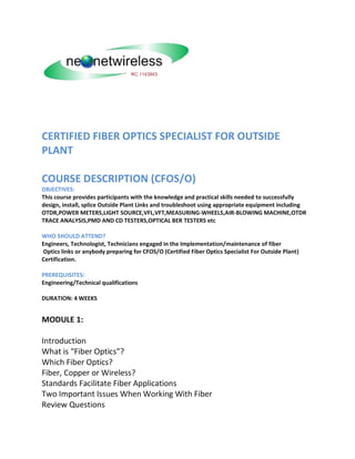 CERTIFIED FIBER OPTICS SPECIALIST FOR OUTSIDE
PLANT
COURSE DESCRIPTION (CFOS/O)
OBJECTIVES:
This course provides participants with the knowledge and practical skills needed to successfully
design, install, splice Outside Plant Links and troubleshoot using appropriate equipment including
OTDR,POWER METERS,LIGHT SOURCE,VFL,VFT,MEASURING-WHEELS,AIR-BLOWING MACHINE,OTDR
TRACE ANALYSIS,PMD AND CD TESTERS,OPTICAL BER TESTERS etc
WHO SHOULD ATTEND?
Engineers, Technologist, Technicians engaged in the Implementation/maintenance of fiber
Optics links or anybody preparing for CFOS/O (Certified Fiber Optics Specialist For Outside Plant)
Certification.
PREREQUISITES:
Engineering/Technical qualifications
DURATION: 4 WEEKS
MODULE 1:
Introduction
What is “Fiber Optics”?
Which Fiber Optics?
Fiber, Copper or Wireless?
Standards Facilitate Fiber Applications
Two Important Issues When Working With Fiber
Review Questions
 