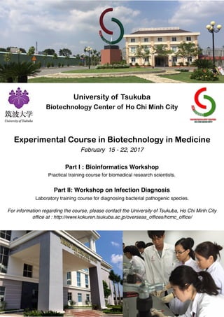 University of Tsukuba
Biotechnology Center of Ho Chi Minh City
Experimental Course in Biotechnology in Medicine
February 15 - 22, 2017
Part I : Bioinformatics Workshop
Practical training course for biomedical research scientists.
Part II: Workshop on Infection Diagnosis
Laboratory training course for diagnosing bacterial pathogenic species.
For information regarding the course, please contact the University of Tsukuba, Ho Chi Minh City
office at : http://www.kokuren.tsukuba.ac.jp/overseas_offices/hcmc_office/
 