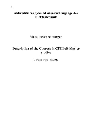 1
Akkreditierung der Masterstudiengänge der
Elektrotechnik
Modulbeschreibungen
Description of the Courses in CIT/IAE Master
studies
Version from 17.5.2013
 