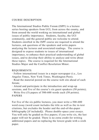 COURSE DESCRIPTION
The International Studies Public Forum (ISPF) is a lecture
series hosting speakers from UCI, from across the county, and
from around the world working on international and global
issues of public importance. Students, faculty, the UCI
community, and the general public are welcome to attend.
Students enrolled in the ISPF course are required to attend the
lectures, ask questions of the speakers and write papers
analyzing the lectures and associated readings. The course is
designed to expose students to issues of international
importance, to enhance their practical understanding of global
issues, and to develop their ability to analyze and write about
these topics. The course is required for the International
Studies Major and the Conflict Resolution Minor.
REQUIRMENTS
· Follow international issues in a major newspaper (i.e., Los
Angeles Times, New York Times, Washington Post);
· Read the material posted on the course web site ahead of each
forum;
· Attend and participate in the introduction and wrap-up
sessions, and five of the course’s six guest speakers (50 points);
· Write five (5) papers of 500-600 words each (50 points).
PAPERS
For five of the six public lectures, you must write a 500-600
word essay (word count includes the title as well as the in-text
citations, but excludes the header and the end-of-the-paper
bibliography [if included]). Please double-space your essays.
You will only be graded on five papers; if you write six, the last
paper will not be graded. There is no extra credit for writing
additional papers and no replacing the lowest grade with a sixth
paper.
 
