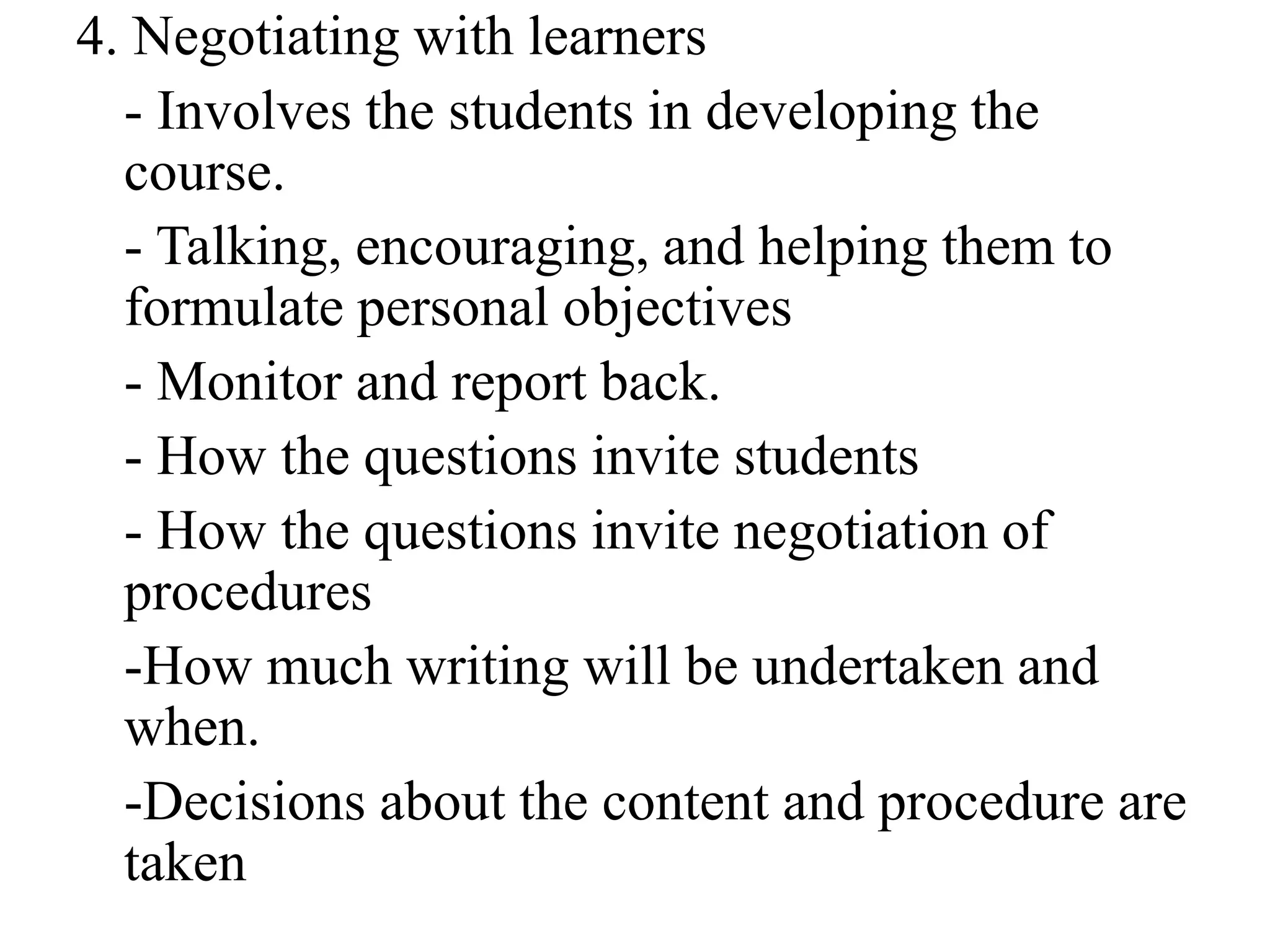 4. Negotiating with learners
- Involves the students in developing the
course.
- Talking, encouraging, and helping them to
formulate personal objectives
- Monitor and report back.
- How the questions invite students
- How the questions invite negotiation of
procedures
-How much writing will be undertaken and
when.
-Decisions about the content and procedure are
taken
 