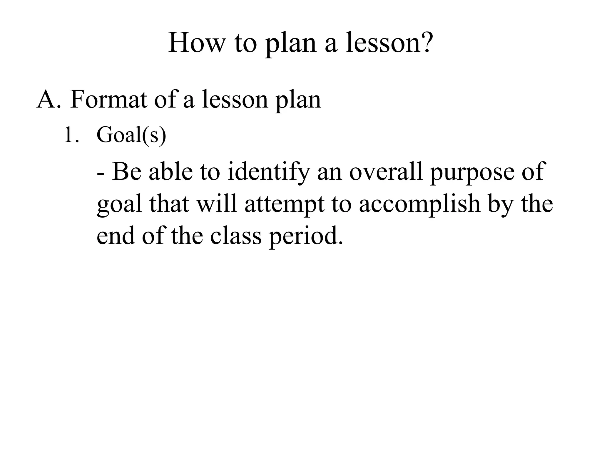 How to plan a lesson?
A. Format of a lesson plan
1. Goal(s)
- Be able to identify an overall purpose of
goal that will attempt to accomplish by the
end of the class period.
 