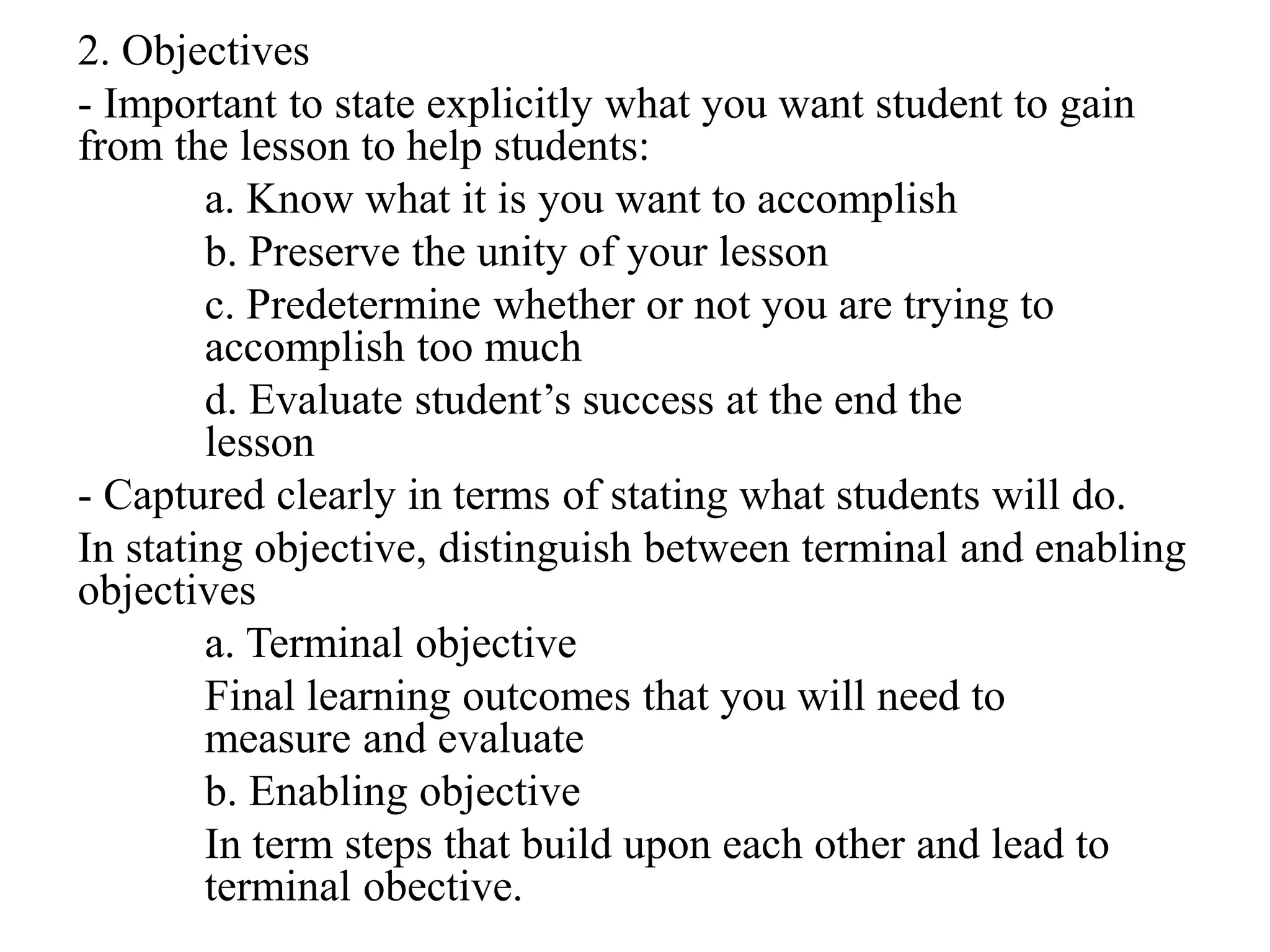 2. Objectives
- Important to state explicitly what you want student to gain
from the lesson to help students:
a. Know what it is you want to accomplish
b. Preserve the unity of your lesson
c. Predetermine whether or not you are trying to
accomplish too much
d. Evaluate student’s success at the end the
lesson
- Captured clearly in terms of stating what students will do.
In stating objective, distinguish between terminal and enabling
objectives
a. Terminal objective
Final learning outcomes that you will need to
measure and evaluate
b. Enabling objective
In term steps that build upon each other and lead to
terminal obective.
 