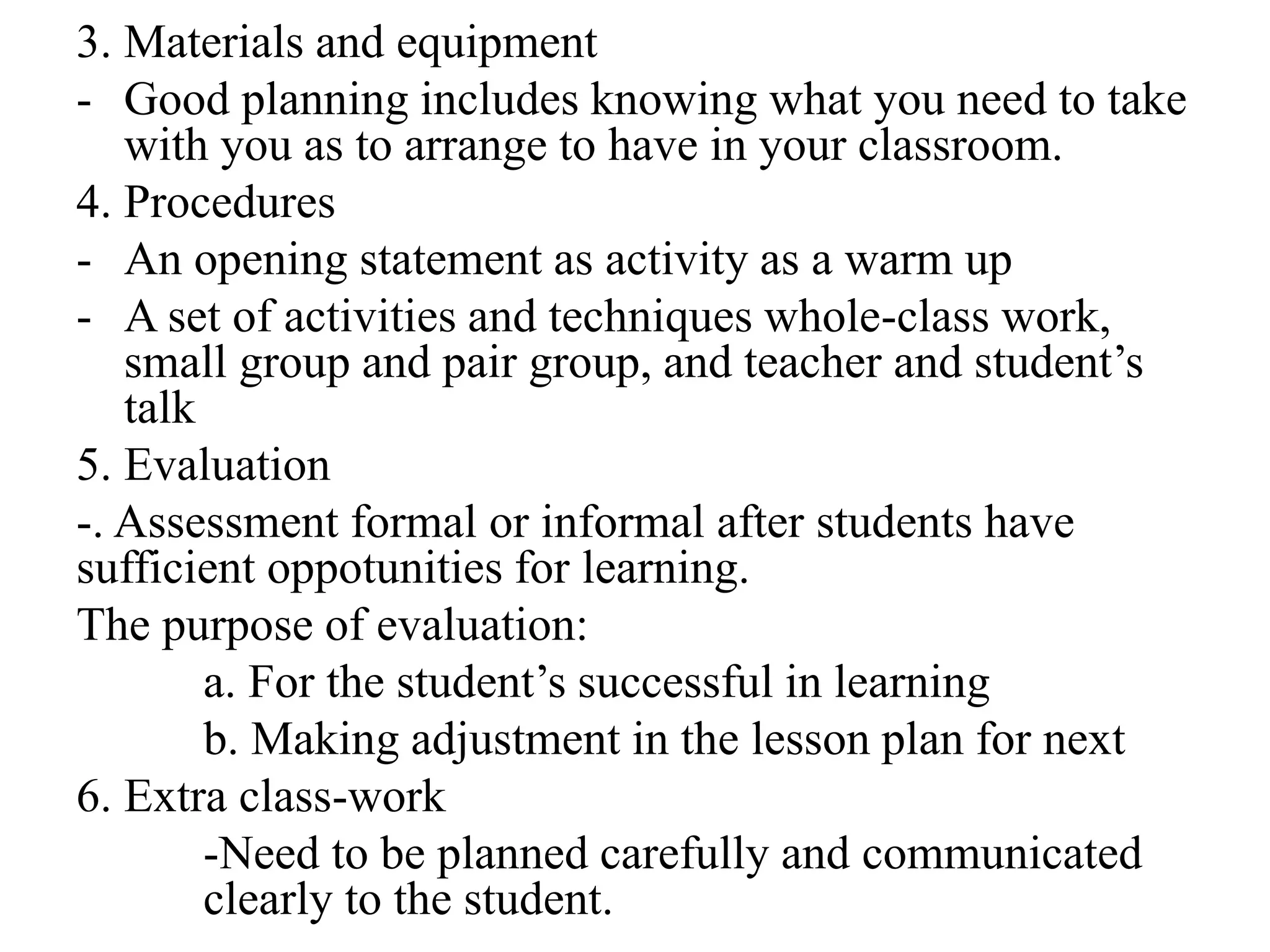 3. Materials and equipment
- Good planning includes knowing what you need to take
with you as to arrange to have in your classroom.
4. Procedures
- An opening statement as activity as a warm up
- A set of activities and techniques whole-class work,
small group and pair group, and teacher and student’s
talk
5. Evaluation
-. Assessment formal or informal after students have
sufficient oppotunities for learning.
The purpose of evaluation:
a. For the student’s successful in learning
b. Making adjustment in the lesson plan for next
6. Extra class-work
-Need to be planned carefully and communicated
clearly to the student.
 