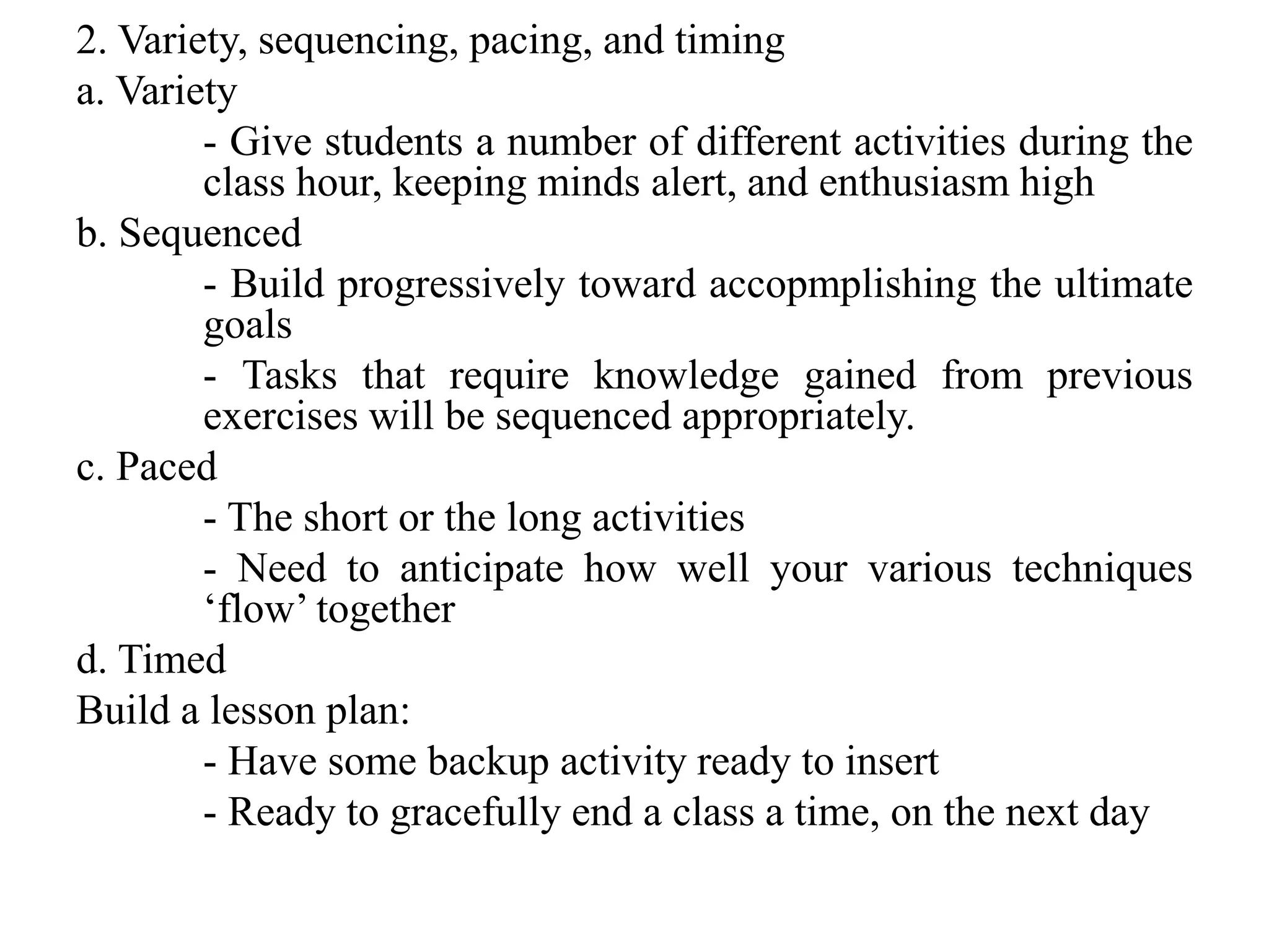 2. Variety, sequencing, pacing, and timing
a. Variety
- Give students a number of different activities during the
class hour, keeping minds alert, and enthusiasm high
b. Sequenced
- Build progressively toward accopmplishing the ultimate
goals
- Tasks that require knowledge gained from previous
exercises will be sequenced appropriately.
c. Paced
- The short or the long activities
- Need to anticipate how well your various techniques
‘flow’ together
d. Timed
Build a lesson plan:
- Have some backup activity ready to insert
- Ready to gracefully end a class a time, on the next day
 