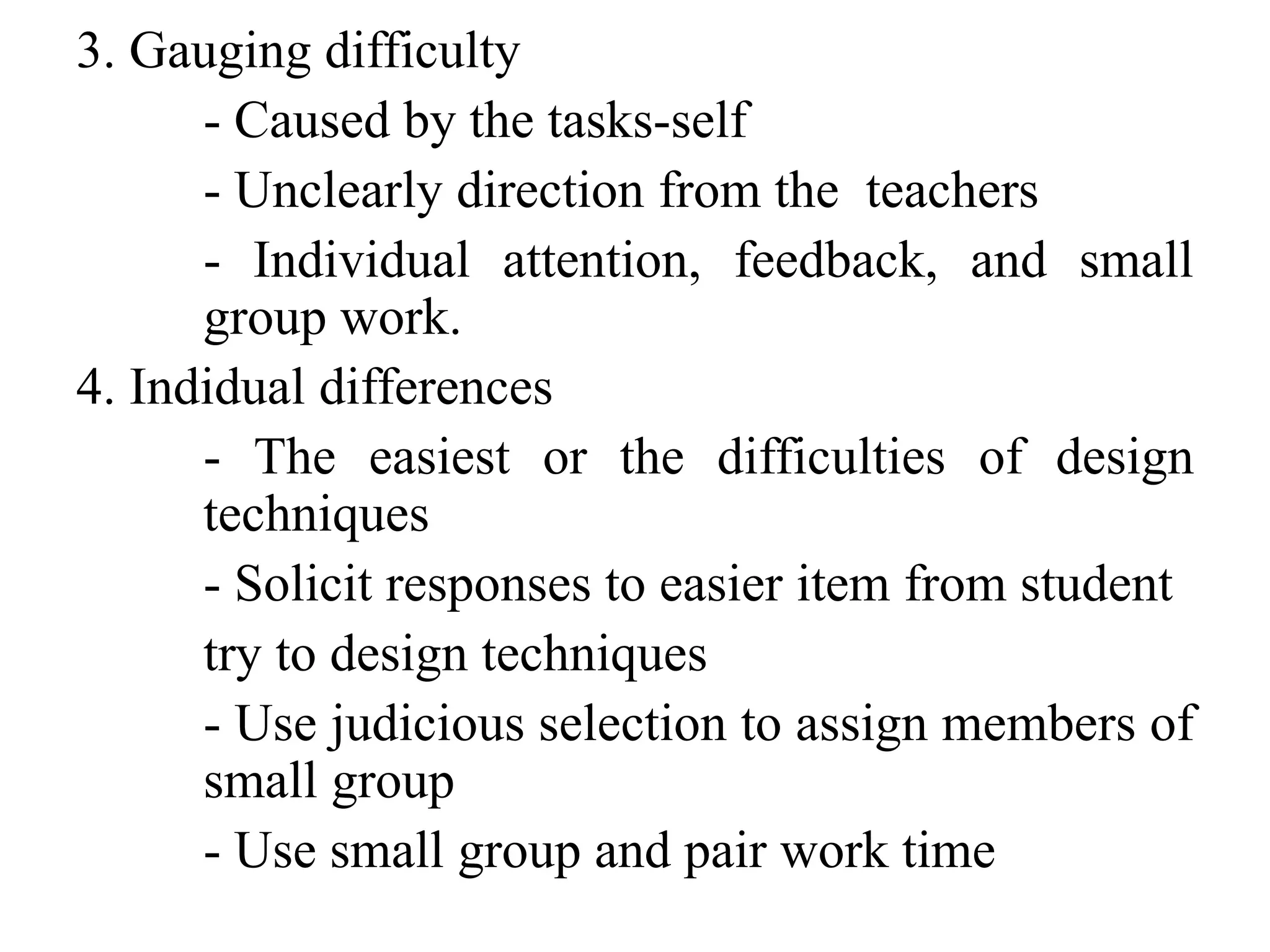 3. Gauging difficulty
- Caused by the tasks-self
- Unclearly direction from the teachers
- Individual attention, feedback, and small
group work.
4. Indidual differences
- The easiest or the difficulties of design
techniques
- Solicit responses to easier item from student
try to design techniques
- Use judicious selection to assign members of
small group
- Use small group and pair work time
 