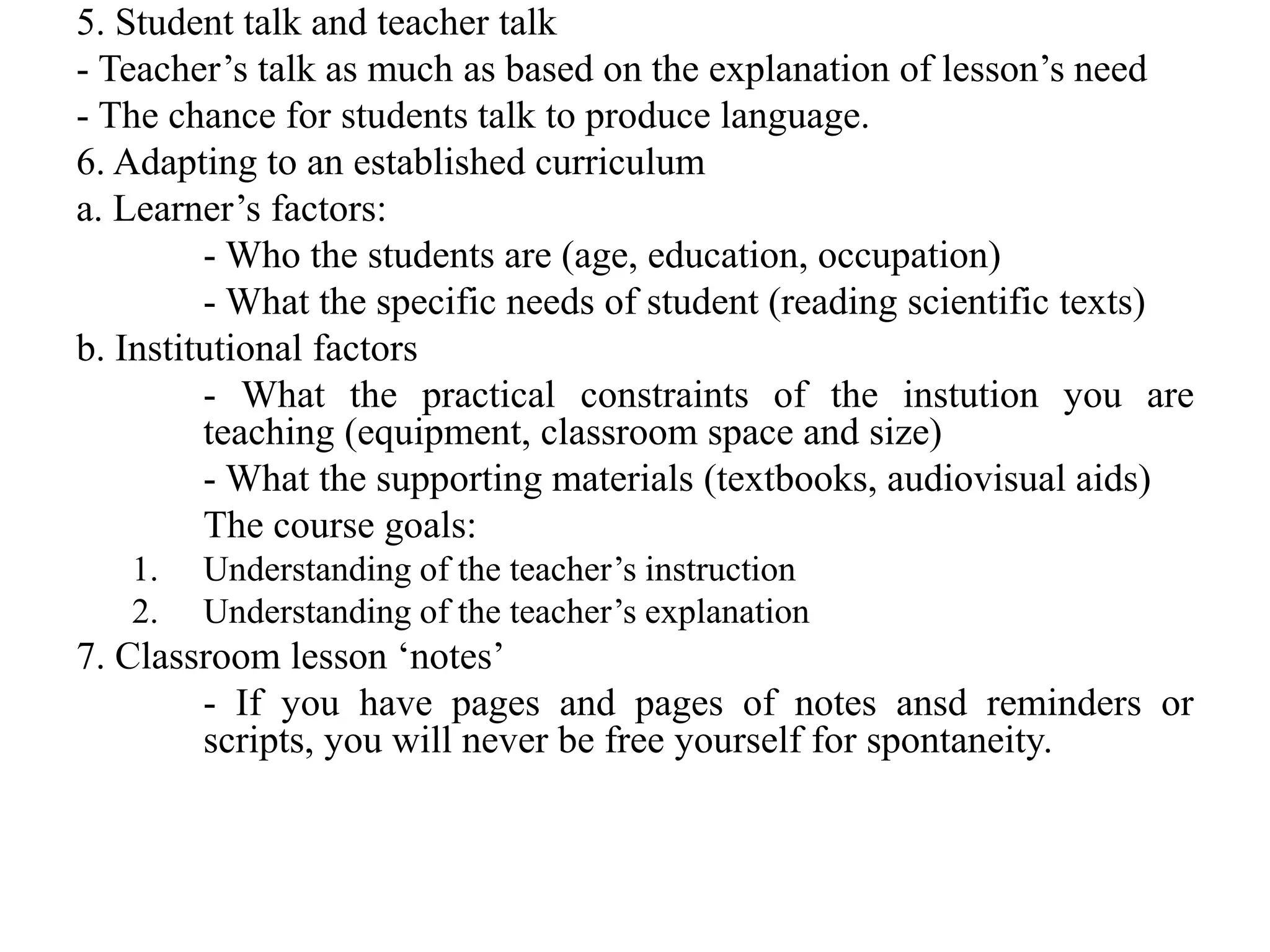 5. Student talk and teacher talk
- Teacher’s talk as much as based on the explanation of lesson’s need
- The chance for students talk to produce language.
6. Adapting to an established curriculum
a. Learner’s factors:
- Who the students are (age, education, occupation)
- What the specific needs of student (reading scientific texts)
b. Institutional factors
- What the practical constraints of the instution you are
teaching (equipment, classroom space and size)
- What the supporting materials (textbooks, audiovisual aids)
The course goals:
1. Understanding of the teacher’s instruction
2. Understanding of the teacher’s explanation
7. Classroom lesson ‘notes’
- If you have pages and pages of notes ansd reminders or
scripts, you will never be free yourself for spontaneity.
 