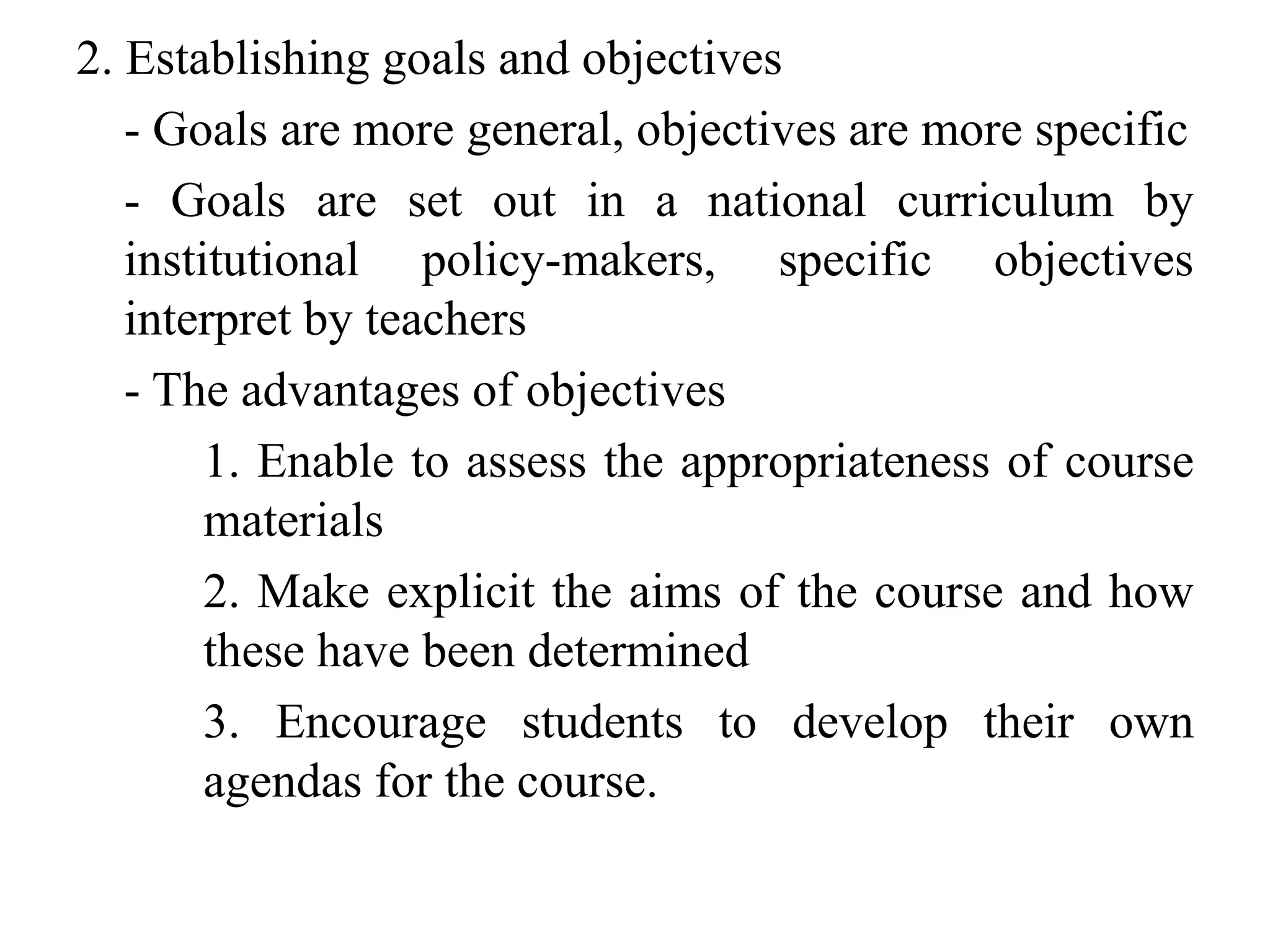 2. Establishing goals and objectives
- Goals are more general, objectives are more specific
- Goals are set out in a national curriculum by
institutional policy-makers, specific objectives
interpret by teachers
- The advantages of objectives
1. Enable to assess the appropriateness of course
materials
2. Make explicit the aims of the course and how
these have been determined
3. Encourage students to develop their own
agendas for the course.
 