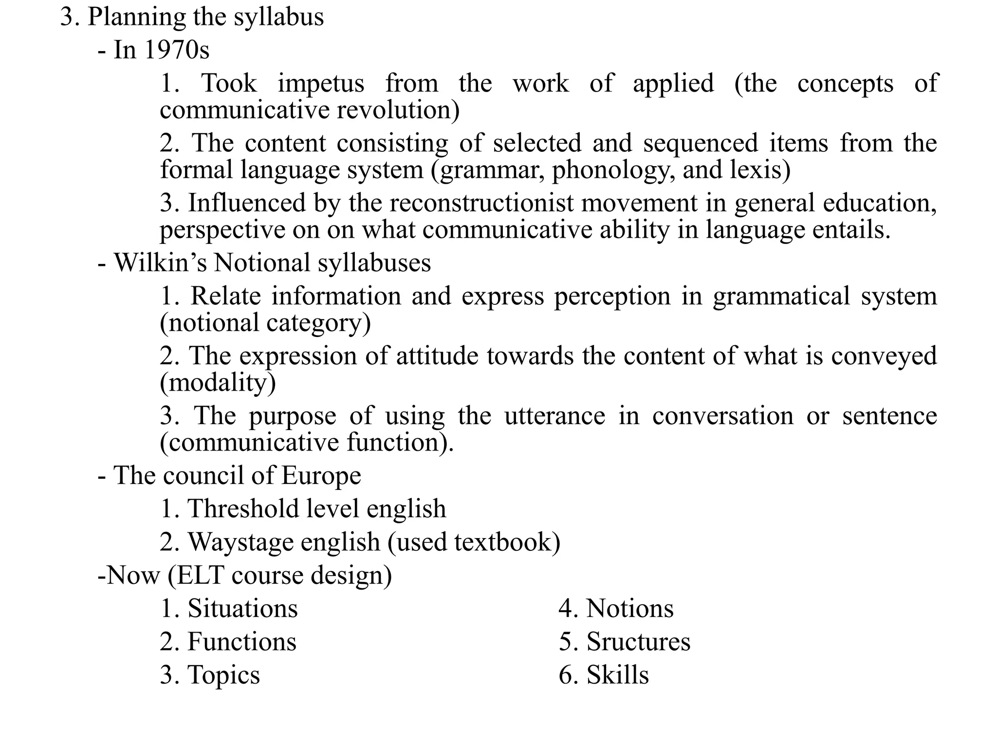 3. Planning the syllabus
- In 1970s
1. Took impetus from the work of applied (the concepts of
communicative revolution)
2. The content consisting of selected and sequenced items from the
formal language system (grammar, phonology, and lexis)
3. Influenced by the reconstructionist movement in general education,
perspective on on what communicative ability in language entails.
- Wilkin’s Notional syllabuses
1. Relate information and express perception in grammatical system
(notional category)
2. The expression of attitude towards the content of what is conveyed
(modality)
3. The purpose of using the utterance in conversation or sentence
(communicative function).
- The council of Europe
1. Threshold level english
2. Waystage english (used textbook)
-Now (ELT course design)
1. Situations 4. Notions
2. Functions 5. Sructures
3. Topics 6. Skills
 