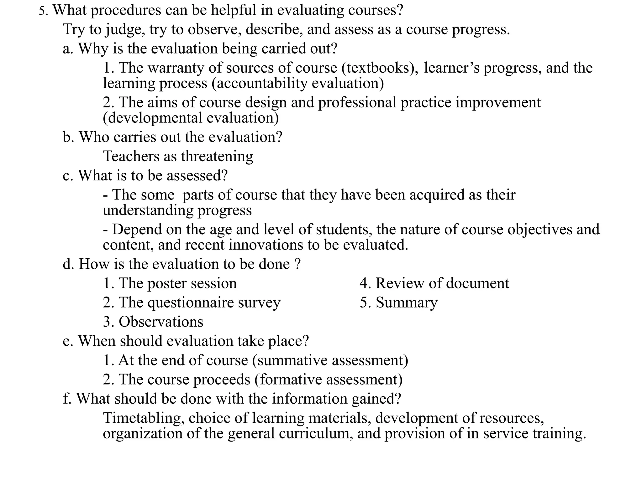 5. What procedures can be helpful in evaluating courses?
Try to judge, try to observe, describe, and assess as a course progress.
a. Why is the evaluation being carried out?
1. The warranty of sources of course (textbooks), learner’s progress, and the
learning process (accountability evaluation)
2. The aims of course design and professional practice improvement
(developmental evaluation)
b. Who carries out the evaluation?
Teachers as threatening
c. What is to be assessed?
- The some parts of course that they have been acquired as their
understanding progress
- Depend on the age and level of students, the nature of course objectives and
content, and recent innovations to be evaluated.
d. How is the evaluation to be done ?
1. The poster session 4. Review of document
2. The questionnaire survey 5. Summary
3. Observations
e. When should evaluation take place?
1. At the end of course (summative assessment)
2. The course proceeds (formative assessment)
f. What should be done with the information gained?
Timetabling, choice of learning materials, development of resources,
organization of the general curriculum, and provision of in service training.
 