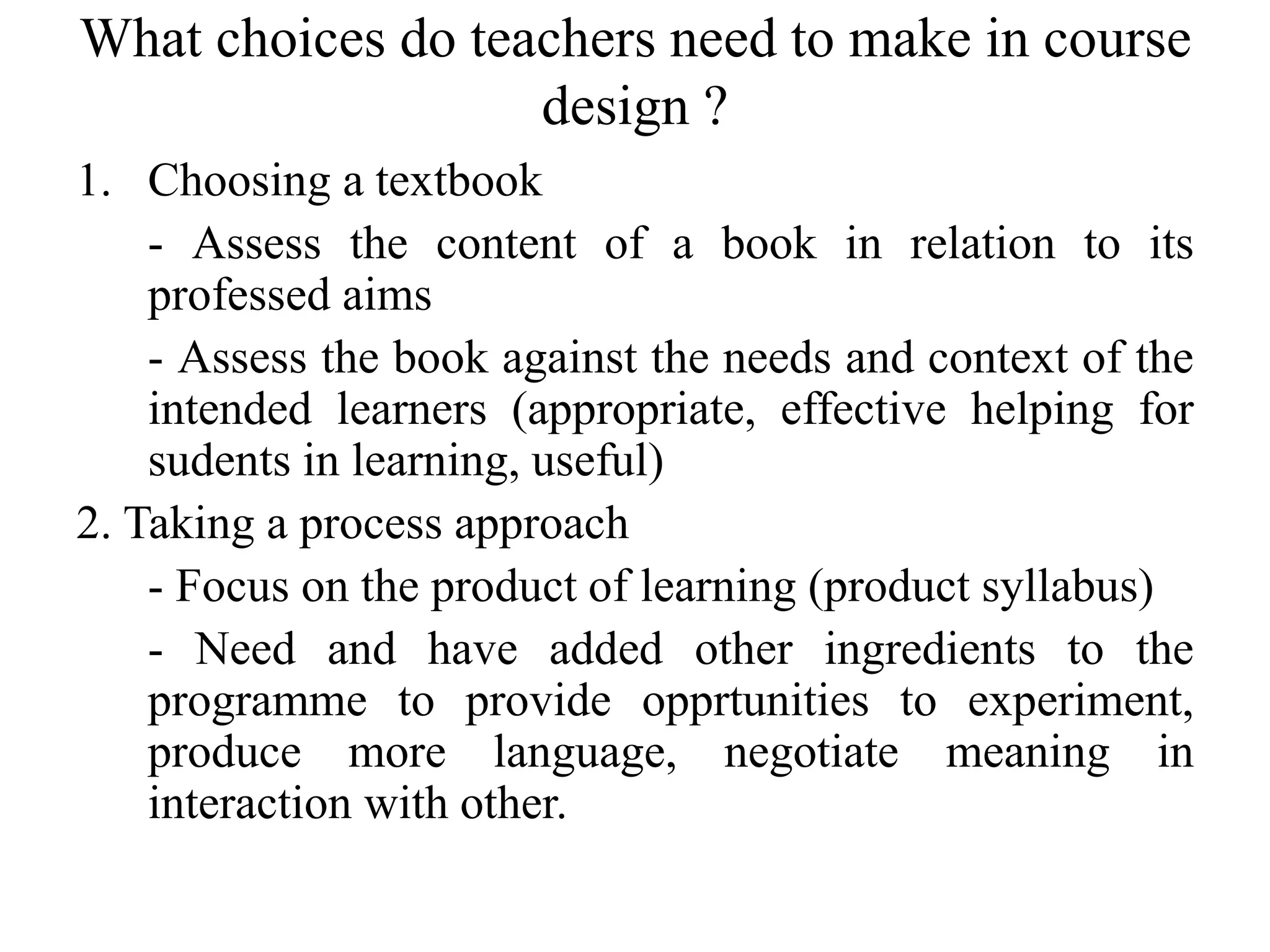 What choices do teachers need to make in course
design ?
1. Choosing a textbook
- Assess the content of a book in relation to its
professed aims
- Assess the book against the needs and context of the
intended learners (appropriate, effective helping for
sudents in learning, useful)
2. Taking a process approach
- Focus on the product of learning (product syllabus)
- Need and have added other ingredients to the
programme to provide opprtunities to experiment,
produce more language, negotiate meaning in
interaction with other.
 